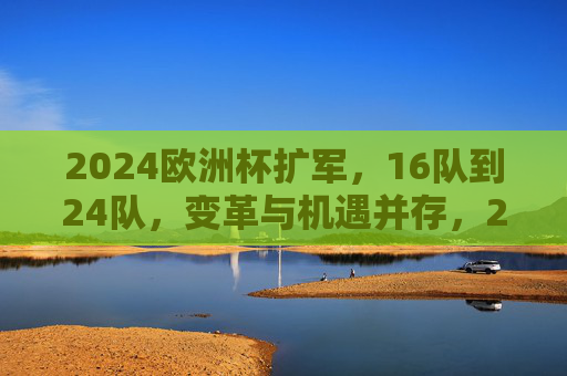 2024欧洲杯扩军，16队到24队，变革与机遇并存，2024欧洲杯扩军，16队到24队的变革与机遇