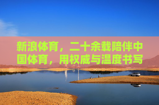 新浪体育，二十余载陪伴中国体育，用权威与温度书写赛场传奇，新浪体育，二十余载以权威与温度陪伴，书写中国体育赛场传奇