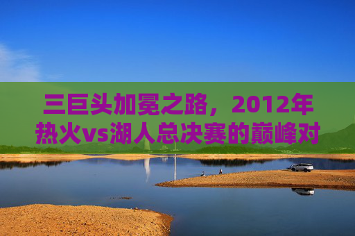 三巨头加冕之路,2012年热火vs湖人总决赛的巅峰对决,2012年总决赛巅峰对决,热火三巨头加冕之路
