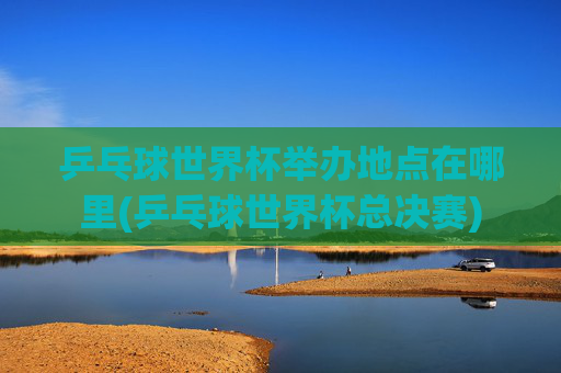乒乓球世界杯举办地点在哪里(乒乓球世界杯总决赛)
