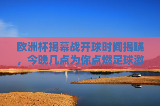 欧洲杯揭幕战开球时间揭晓，今晚几点为你点燃足球激情？欧洲杯揭幕战今晚开球，足球激情即刻点燃