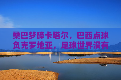 桑巴梦碎卡塔尔，巴西点球负克罗地亚，足球世界没有永恒的王者，桑巴梦碎卡塔尔，点球负克罗地亚，足球无永恒王者