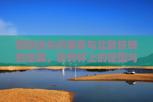 钢铁战车的寒夜与北欧铁骑的逆袭，世界杯上的德国与瑞典，世界杯，钢铁战车寒夜遇挫，北欧铁骑逆袭德国