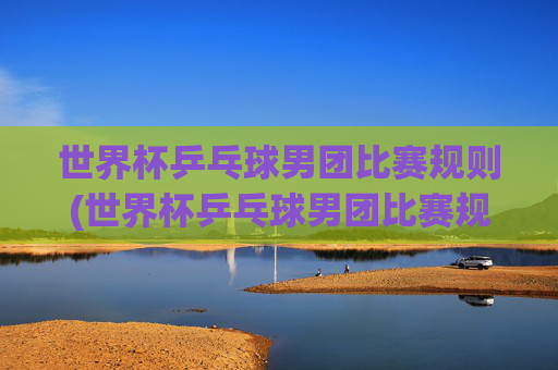 世界杯乒乓球男团比赛规则(世界杯乒乓球男团比赛规则是什么)