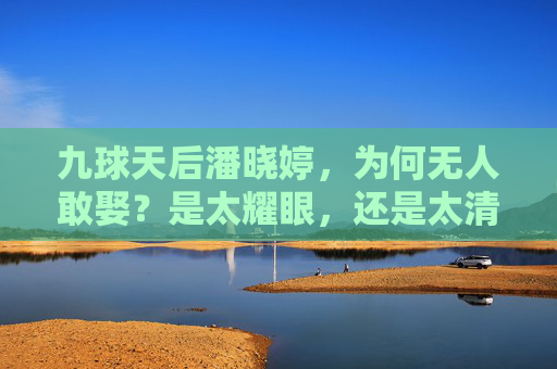 九球天后潘晓婷，为何无人敢娶？是太耀眼，还是太清醒？潘晓婷为何无人敢娶？太耀眼还是太清醒？