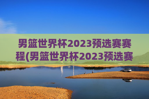 男篮世界杯2023预选赛赛程(男篮世界杯2023预选赛赛程表)
