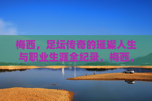 梅西，足坛传奇的璀璨人生与职业生涯全纪录，梅西，足坛传奇的璀璨人生与职业生涯全纪录
