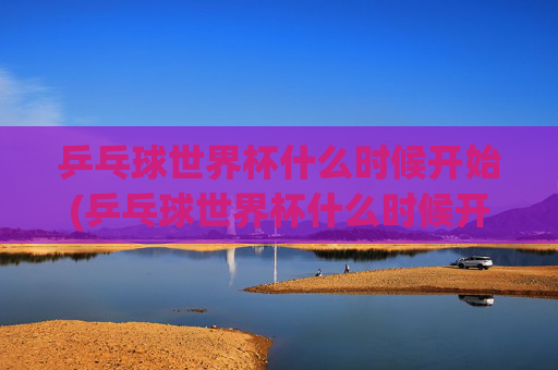 乒乓球世界杯什么时候开始(乒乓球世界杯什么时候开始)