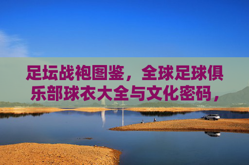 足坛战袍图鉴,全球足球俱乐部球衣大全与文化密码,全球足球俱乐部球衣图鉴,战袍的文化密码