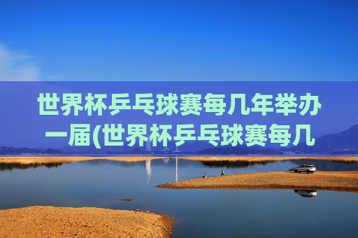 世界杯乒乓球赛每几年举办一届(世界杯乒乓球赛每几年举办一届的)