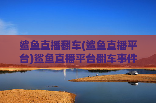 鲨鱼直播翻车(鲨鱼直播平台)鲨鱼直播平台翻车事件