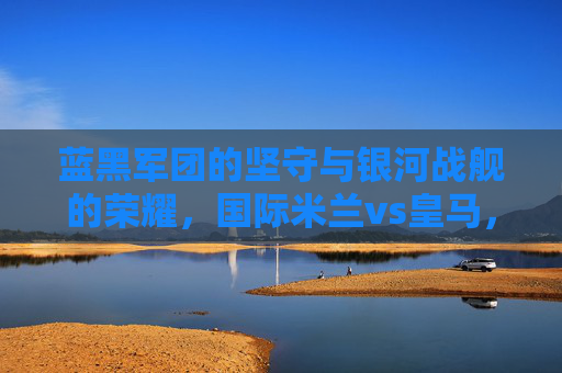 蓝黑军团的坚守与银河战舰的荣耀，国际米兰vs皇马，欧洲足坛的宿命对决，蓝黑坚守与银河荣耀，国际米兰vs皇马的宿命对决