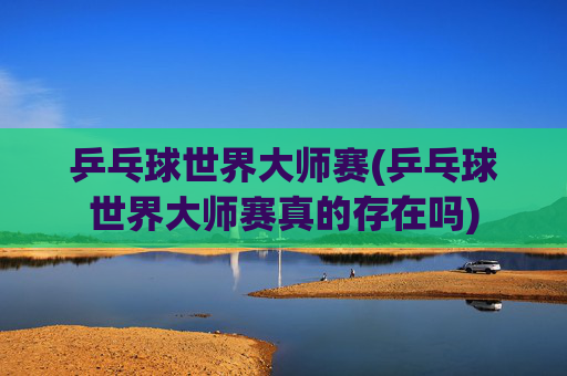 乒乓球世界大师赛(乒乓球世界大师赛真的存在吗)