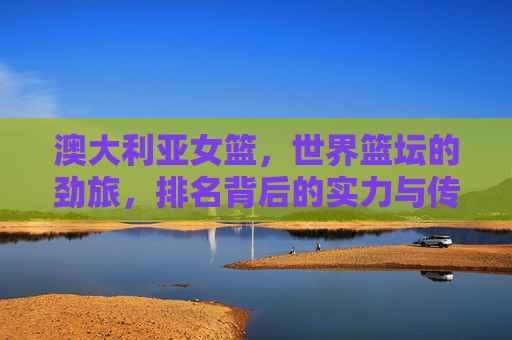 澳大利亚女篮,世界篮坛的劲旅,排名背后的实力与传承,澳大利亚女篮,世界篮坛劲旅的实力与传承