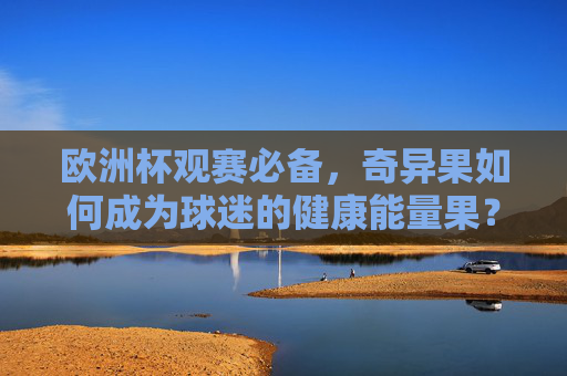 欧洲杯观赛必备,奇异果如何成为球迷的健康能量果?欧洲杯观赛必备,奇异果的健康能量果