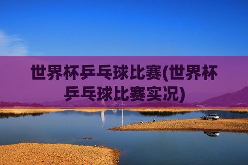 世界杯乒乓球比赛(世界杯乒乓球比赛实况)