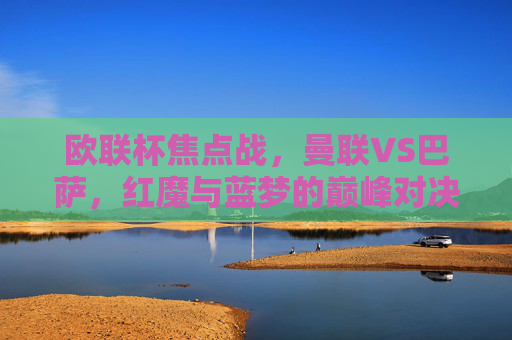 欧联杯焦点战,曼联VS巴萨,红魔与蓝梦的巅峰对决,欧联杯巅峰对决,红魔曼联VS蓝梦巴萨