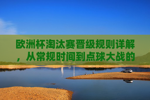 欧洲杯淘汰赛晋级规则详解,从常规时间到点球大战的完整流程