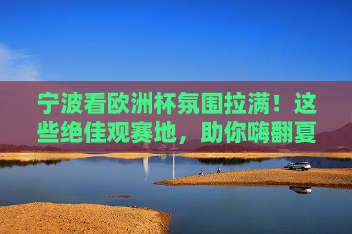 宁波看欧洲杯氛围拉满!这些绝佳观赛地,助你嗨翻夏夜,宁波欧洲杯观赛地氛围拉满,嗨翻夏夜!