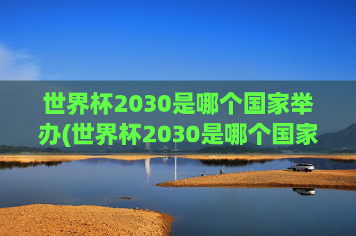 世界杯2030是哪个国家举办(世界杯2030是哪个国家举办的)