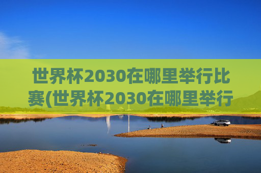 世界杯2030在哪里举行比赛(世界杯2030在哪里举行比赛的)世界杯2030在哪里举行比赛