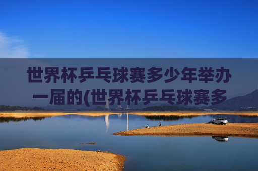 世界杯乒乓球赛多少年举办一届的(世界杯乒乓球赛多少年举办一届的啊)