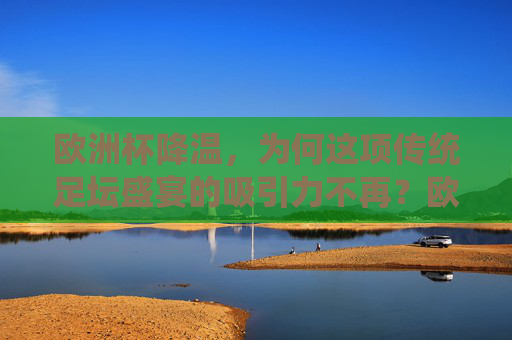 欧洲杯降温,为何这项传统足坛盛宴的吸引力不再?欧洲杯吸引力不再,传统盛宴为何遇冷?