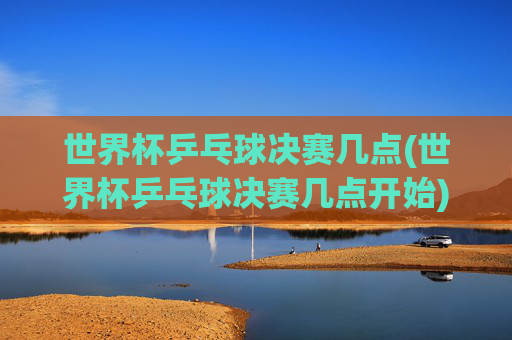世界杯乒乓球决赛几点(世界杯乒乓球决赛几点开始)
