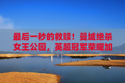 最后一秒的救赎！曼城绝杀女王公园，英超冠军荣耀加冕！曼城最后一秒绝杀女王公园，英超冠军荣耀加冕