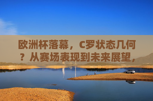 欧洲杯落幕，C罗状态几何？从赛场表现到未来展望，欧洲杯落幕，C罗状态从赛场表现到未来展望