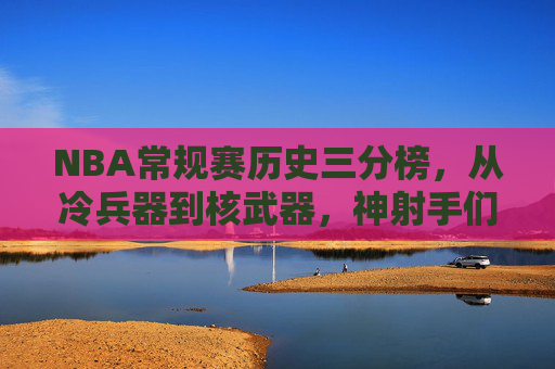 NBA常规赛历史三分榜，从冷兵器到核武器，神射手们的远征史诗，NBA历史三分榜，从冷兵器到核武器的远征史诗
