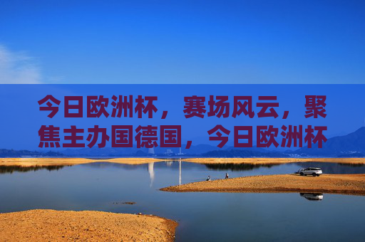 今日欧洲杯,赛场风云,聚焦主办国德国,今日欧洲杯赛场风云,聚焦主办国德国