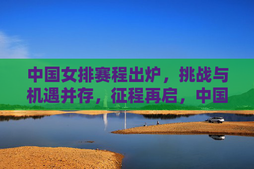 中国女排赛程出炉，挑战与机遇并存，征程再启，中国女排赛程出炉，挑战机遇并存，征程再启