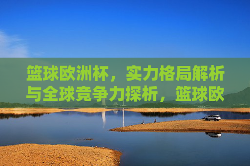 篮球欧洲杯,实力格局解析与全球竞争力探析,篮球欧洲杯,实力格局与全球竞争力解析