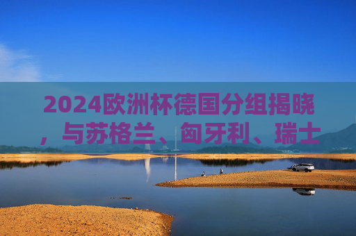 2024欧洲杯德国分组揭晓,与苏格兰、匈牙利、瑞士同组,东道主征程启幕