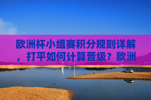 欧洲杯小组赛积分规则详解,打平如何计算晋级?欧洲杯小组赛积分规则详解,打平如何计算晋级?