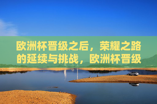 欧洲杯晋级之后，荣耀之路的延续与挑战，欧洲杯晋级，荣耀之路的延续与挑战