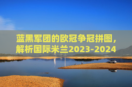 蓝黑军团的欧冠争冠拼图,解析国际米兰2023-2024赛季欧冠阵容深度与战术内核,蓝黑军团欧冠争冠拼图,2023-24赛季阵容深度与战术内核