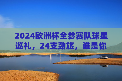 2024欧洲杯全参赛队球星巡礼,24支劲旅,谁是你心中的MVP候选?2024欧洲杯球星巡礼,24劲旅MVP候选