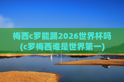 梅西c罗能踢2026世界杯吗(c罗梅西谁是世界第一)