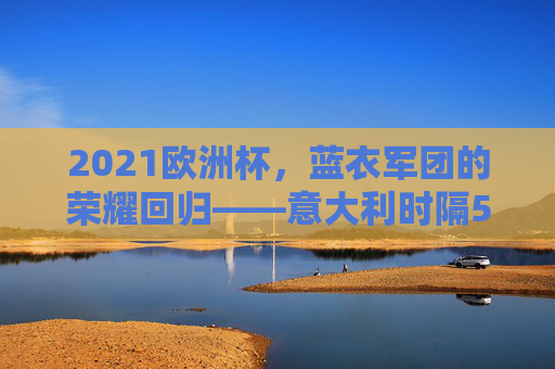 2021欧洲杯,蓝衣军团的荣耀回归——意大利时隔53年再捧德劳内杯,2021欧洲杯,意大利53年荣耀回归再捧德劳内杯