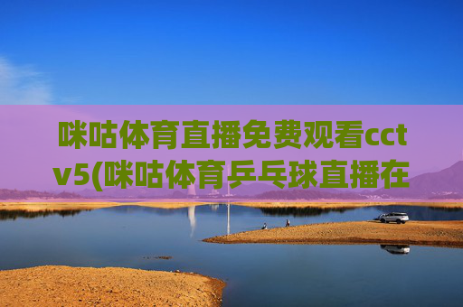 咪咕体育直播免费观看cctv5(咪咕体育乒乓球直播在线观看)