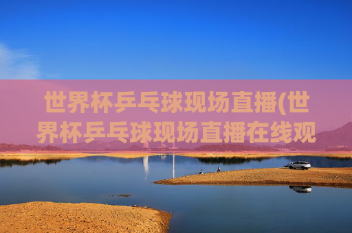 世界杯乒乓球现场直播(世界杯乒乓球现场直播在线观看视频)世界杯乒乓球现场直播