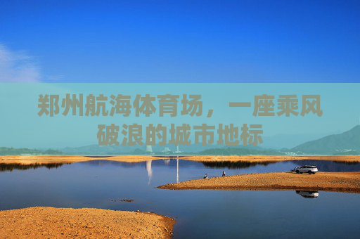 郑州航海体育场,一座乘风破浪的城市地标