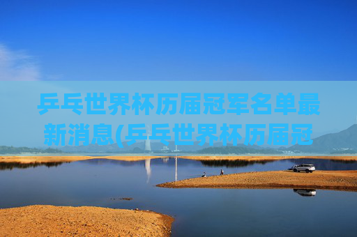 乒乓世界杯历届冠军名单最新消息(乒乓世界杯历届冠军名单最新消息图片)