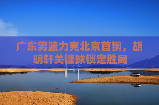 广东男篮力克北京首钢，胡明轩关键球锁定胜局