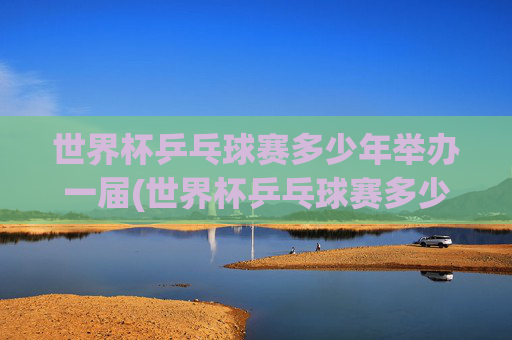 世界杯乒乓球赛多少年举办一届(世界杯乒乓球赛多少年举办一届的)