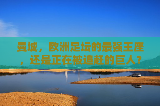 曼城，欧洲足坛的最强王座，还是正在被追赶的巨人？曼城，欧洲王座，还是追赶中的巨人？