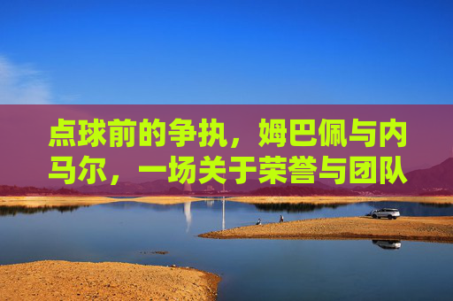 点球前的争执,姆巴佩与内马尔,一场关于荣誉与团队的瞬间博弈,姆巴佩与内马尔,点球前的荣誉与团队博弈