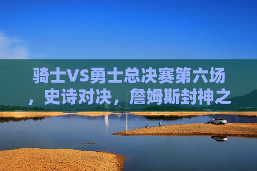 骑士VS勇士总决赛第六场,史诗对决,詹姆斯封神之夜,骑士VS勇士总决赛G6史诗对决,詹姆斯封神之夜